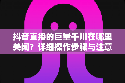 抖音直播的巨量千川在哪里关闭?详细操作步骤与注意事项全解析 抖音直播的巨量千川在哪里关闭?详细操作步骤与注意事项全解析