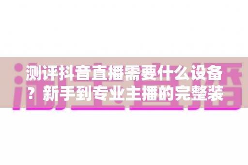 测评抖音直播需要什么设备?新手到专业主播的完整装备清单与选购指南 测评抖音直播需要什么设备?新手到专业主播的完整装备清单与选购指南