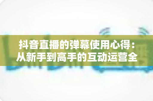 抖音直播的弹幕使用心得：从新手到高手的互动运营全攻略