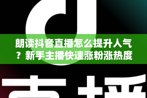 朗读抖音直播怎么提升人气?新手主播快速涨粉涨热度的实战全攻略 朗读抖音直播怎么提升人气?新手主播快速涨粉涨热度的实战全攻略