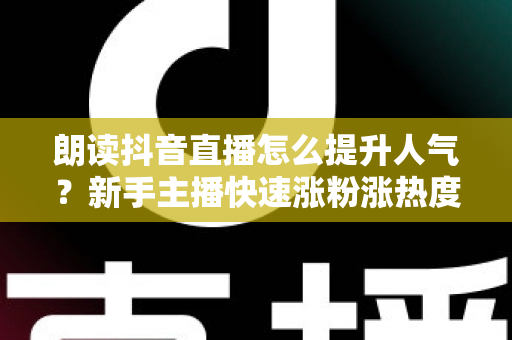 朗读抖音直播怎么提升人气?新手主播快速涨粉涨热度的实战全攻略 朗读抖音直播怎么提升人气?新手主播快速涨粉涨热度的实战全攻略