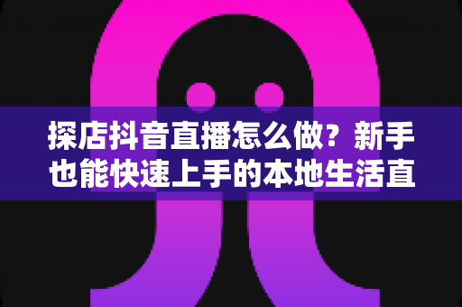 探店抖音直播怎么做？新手也能快速上手的本地生活直播全攻略