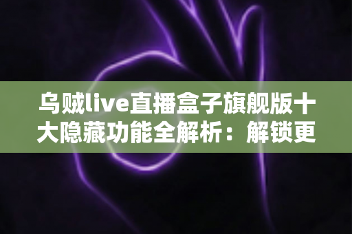 乌贼live直播盒子旗舰版十大隐藏功能全解析：解锁更流畅的直播观看体验