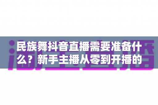 民族舞抖音直播需要准备什么？新手主播从零到开播的全流程筹备指南