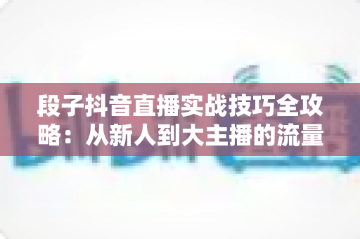 段子抖音直播实战技巧全攻略：从新人到大主播的流量突围指南