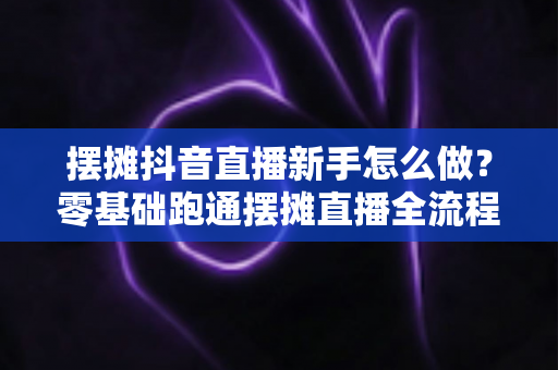 摆摊抖音直播新手怎么做?零基础跑通摆摊直播全流程的实战指南 摆摊抖音直播新手怎么做?零基础跑通摆摊直播全流程的实战指南