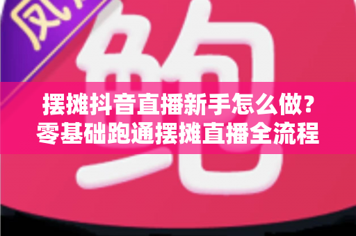 摆摊抖音直播新手怎么做?零基础跑通摆摊直播全流程的实战指南 摆摊抖音直播新手怎么做?零基础跑通摆摊直播全流程的实战指南