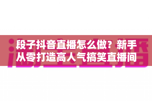 段子抖音直播怎么做?新手从零打造高人气搞笑直播间的全流程实战指南 段子抖音直播怎么做?新手从零打造高人气搞笑直播间的全流程实战指南