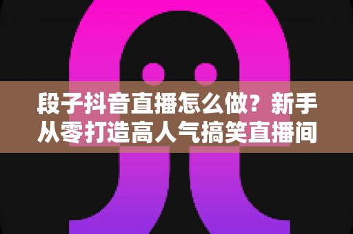 段子抖音直播怎么做?新手从零打造高人气搞笑直播间的全流程实战指南 段子抖音直播怎么做?新手从零打造高人气搞笑直播间的全流程实战指南