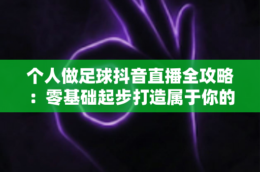 个人做足球抖音直播全攻略：零基础起步打造属于你的足球直播间