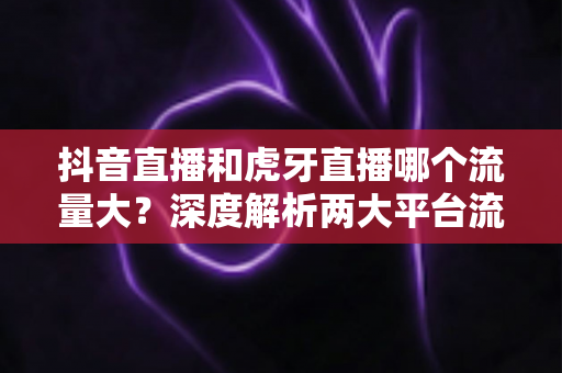 抖音直播和虎牙直播哪个流量大?深度解析两大平台流量差距与主播选择指南 抖音直播和虎牙直播哪个流量大?深度解析两大平台流量差距与主播选择指南