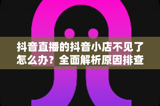 抖音直播的抖音小店不见了怎么办?全面解析原因排查与快速恢复的实用攻略 抖音直播的抖音小店不见了怎么办?全面解析原因排查与快速恢复的实用攻略
