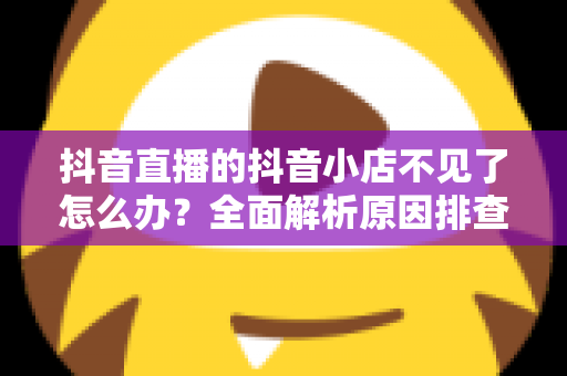 抖音直播的抖音小店不见了怎么办？全面解析原因排查与快速恢复的实用攻略