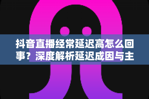抖音直播经常延迟高怎么回事?深度解析延迟成因与主播必备优化指南,助你告别卡顿提升直播间体验 抖音直播经常延迟高怎么回事?深度解析延迟成因与主播必备优化指南,助你告别卡顿提升直播间体验