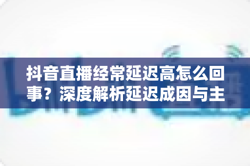 抖音直播经常延迟高怎么回事?深度解析延迟成因与主播必备优化指南,助你告别卡顿提升直播间体验 抖音直播经常延迟高怎么回事?深度解析延迟成因与主播必备优化指南,助你告别卡顿提升直播间体验