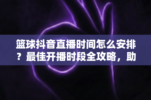 篮球抖音直播时间怎么安排？最佳开播时段全攻略，助你流量翻倍涨粉更快