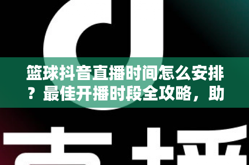 篮球抖音直播时间怎么安排？最佳开播时段全攻略，助你流量翻倍涨粉更快