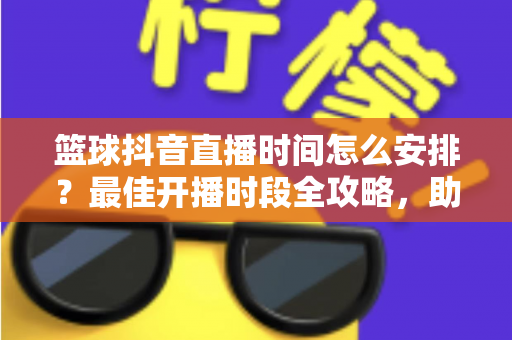篮球抖音直播时间怎么安排？最佳开播时段全攻略，助你流量翻倍涨粉更快