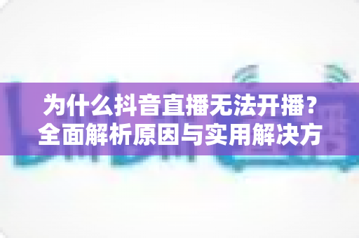 为什么抖音直播无法开播？全面解析原因与实用解决方案指南