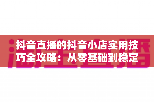 抖音直播的抖音小店实用技巧全攻略：从零基础到稳定出单的实战指南
