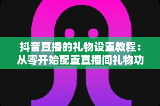 抖音直播的礼物设置教程：从零开始配置直播间礼物功能，轻松实现直播变现