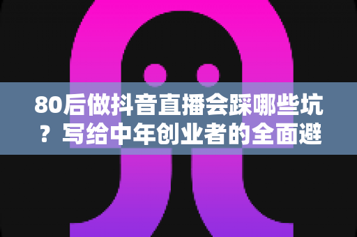 80后做抖音直播会踩哪些坑?写给中年创业者的全面避坑实战指南 80后做抖音直播会踩哪些坑?写给中年创业者的全面避坑实战指南