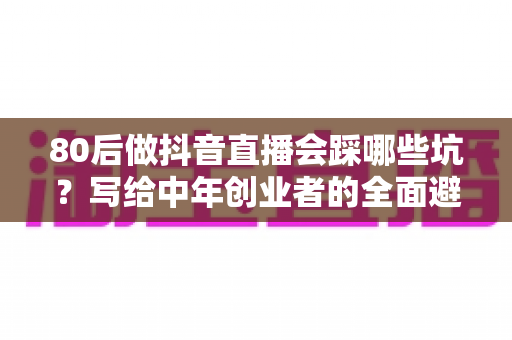 80后做抖音直播会踩哪些坑？写给中年创业者的全面避坑实战指南