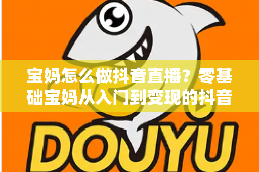 宝妈怎么做抖音直播?零基础宝妈从入门到变现的抖音直播全攻略 宝妈怎么做抖音直播?零基础宝妈从入门到变现的抖音直播全攻略