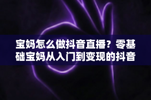 宝妈怎么做抖音直播?零基础宝妈从入门到变现的抖音直播全攻略 宝妈怎么做抖音直播?零基础宝妈从入门到变现的抖音直播全攻略