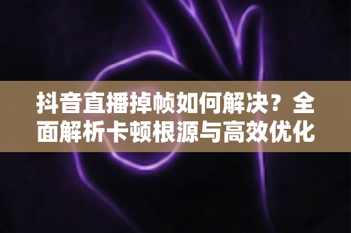 抖音直播掉帧如何解决?全面解析卡顿根源与高效优化方案,让直播间画面丝般顺滑 抖音直播掉帧如何解决?全面解析卡顿根源与高效优化方案,让直播间画面丝般顺滑