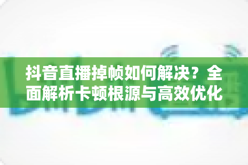 抖音直播掉帧如何解决?全面解析卡顿根源与高效优化方案,让直播间画面丝般顺滑 抖音直播掉帧如何解决?全面解析卡顿根源与高效优化方案,让直播间画面丝般顺滑