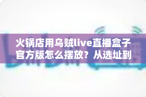 火锅店用乌贼live直播盒子官方版怎么摆放?从选址到角度的全方位摆放指南与实战经验分享 火锅店用乌贼live直播盒子官方版怎么摆放?从选址到角度的全方位摆放指南与实战经验分享