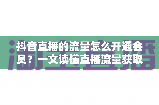 抖音直播的流量怎么开通会员?一文读懂直播流量获取与会员开通全流程 抖音直播的流量怎么开通会员?一文读懂直播流量获取与会员开通全流程