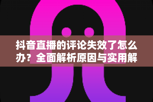 抖音直播的评论失效了怎么办?全面解析原因与实用解决方法指南 抖音直播的评论失效了怎么办?全面解析原因与实用解决方法指南