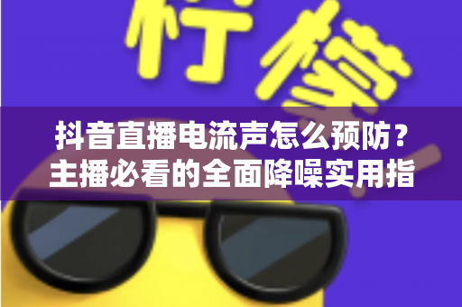 抖音直播电流声怎么预防?主播必看的全面降噪实用指南 抖音直播电流声怎么预防?主播必看的全面降噪实用指南