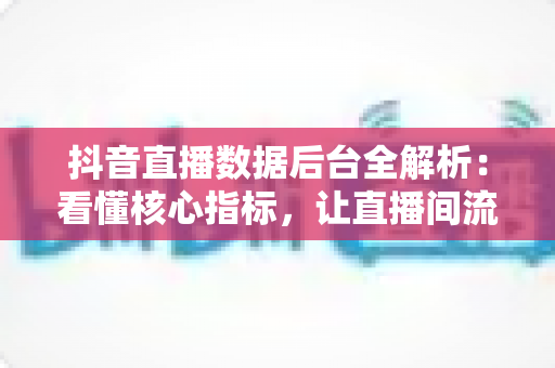 抖音直播数据后台全解析:看懂核心指标,让直播间流量与成交双增长 抖音直播数据后台全解析:看懂核心指标,让直播间流量与成交双增长