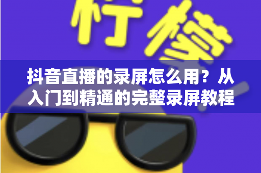 抖音直播的录屏怎么用？从入门到精通的完整录屏教程与实用技巧分享