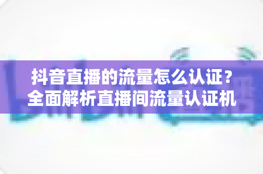 抖音直播的流量怎么认证?全面解析直播间流量认证机制与实操提升指南 抖音直播的流量怎么认证?全面解析直播间流量认证机制与实操提升指南