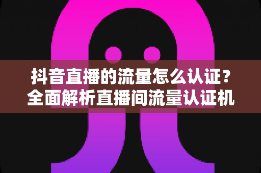 抖音直播的流量怎么认证?全面解析直播间流量认证机制与实操提升指南 抖音直播的流量怎么认证?全面解析直播间流量认证机制与实操提升指南