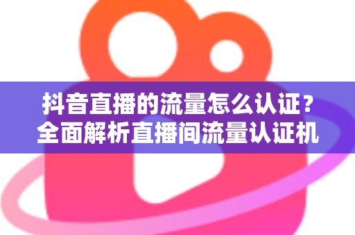 抖音直播的流量怎么认证?全面解析直播间流量认证机制与实操提升指南 抖音直播的流量怎么认证?全面解析直播间流量认证机制与实操提升指南