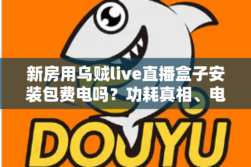 新房用乌贼live直播盒子安装包费电吗？功耗真相、电费测算与省电全攻略