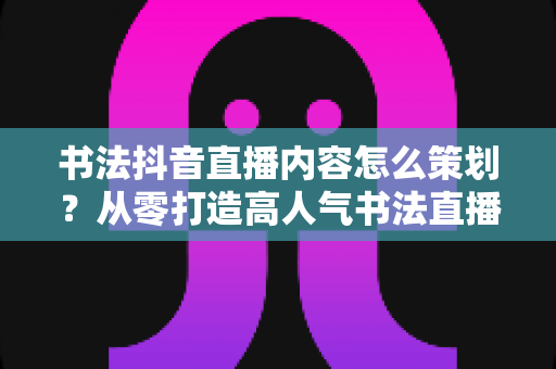书法抖音直播内容怎么策划？从零打造高人气书法直播间的完整实战指南