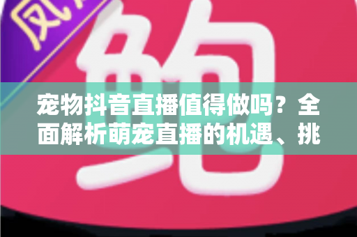 宠物抖音直播值得做吗？全面解析萌宠直播的机遇、挑战与变现路径