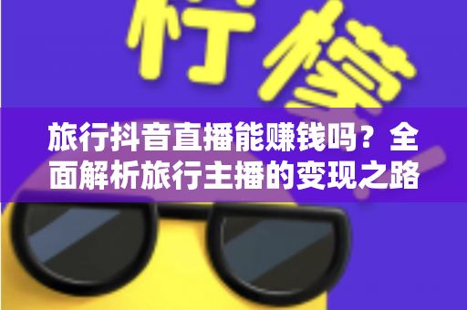 旅行抖音直播能赚钱吗?全面解析旅行主播的变现之路与实战攻略 旅行抖音直播能赚钱吗?全面解析旅行主播的变现之路与实战攻略