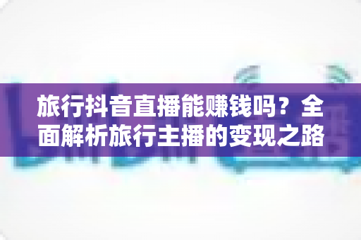 旅行抖音直播能赚钱吗?全面解析旅行主播的变现之路与实战攻略 旅行抖音直播能赚钱吗?全面解析旅行主播的变现之路与实战攻略