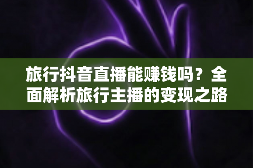 旅行抖音直播能赚钱吗?全面解析旅行主播的变现之路与实战攻略 旅行抖音直播能赚钱吗?全面解析旅行主播的变现之路与实战攻略