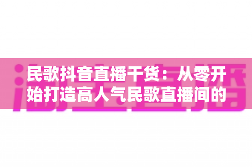 民歌抖音直播干货：从零开始打造高人气民歌直播间的实战指南
