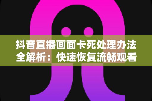抖音直播画面卡死处理办法全解析:快速恢复流畅观看与开播的实用指南 抖音直播画面卡死处理办法全解析:快速恢复流畅观看与开播的实用指南