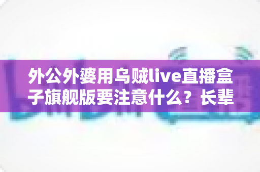 外公外婆用乌贼live直播盒子旗舰版要注意什么？长辈安全观看与防骗全指南