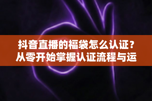 抖音直播的福袋怎么认证?从零开始掌握认证流程与运营技巧的完整指南 抖音直播的福袋怎么认证?从零开始掌握认证流程与运营技巧的完整指南
